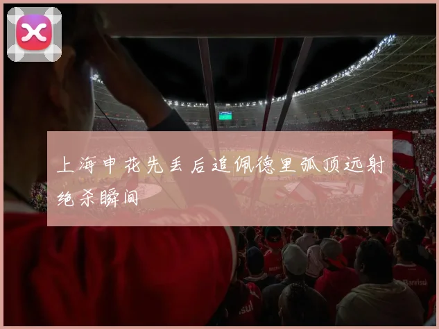 上海申花先丢后追佩德里弧顶远射绝杀瞬间