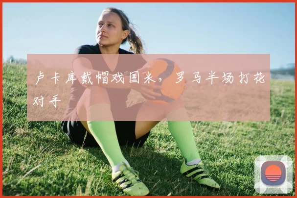 卢卡库戴帽戏国米，罗马半场打花对手