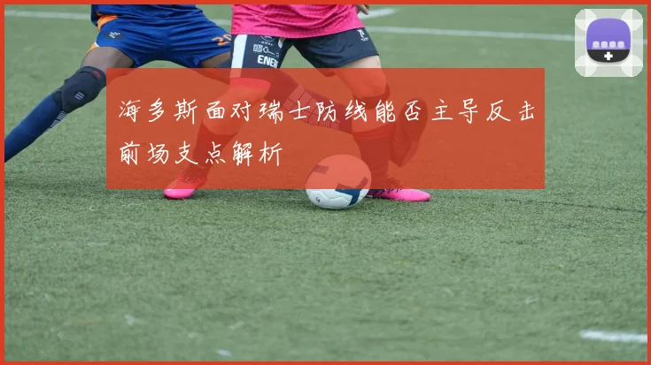海多斯面对瑞士防线能否主导反击前场支点解析