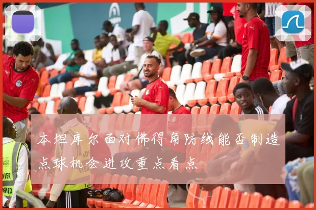 本坦库尔面对佛得角防线能否制造点球机会进攻重点看点