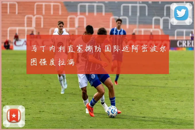 马丁内利直塞撕防国际迈阿密波尔图强度拉满
