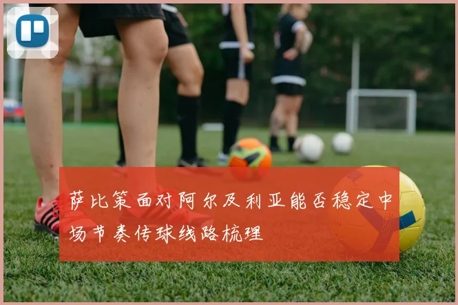 萨比策面对阿尔及利亚能否稳定中场节奏传球线路梳理