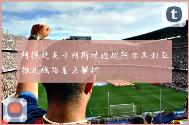 阿根廷麦卡利斯特迎战阿尔及利亚推进线路看点解析