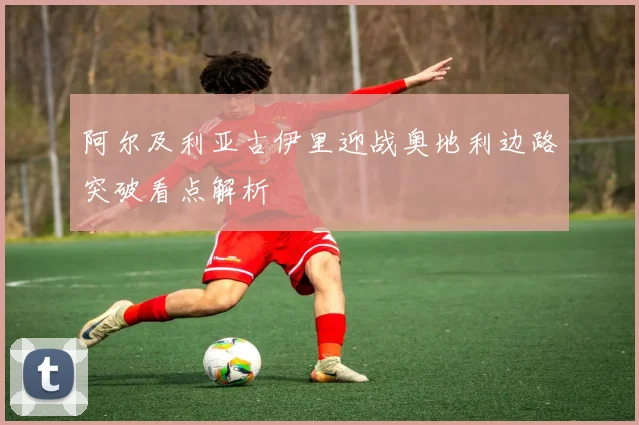 阿尔及利亚古伊里迎战奥地利边路突破看点解析