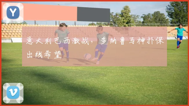 意大利巴西激战，多纳鲁马神扑保出线希望