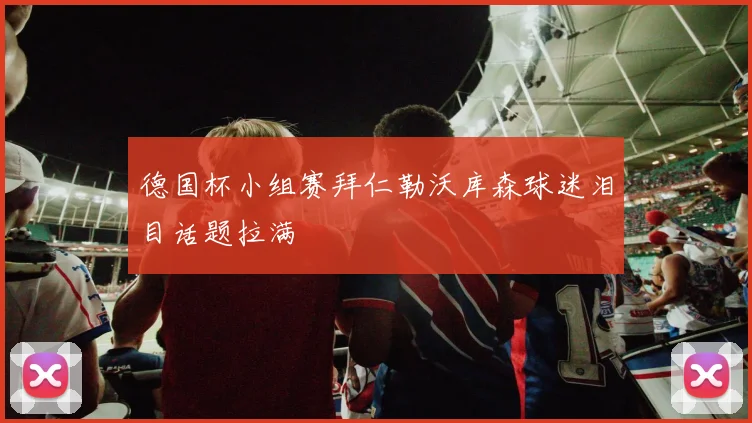 德国杯小组赛拜仁勒沃库森球迷泪目话题拉满