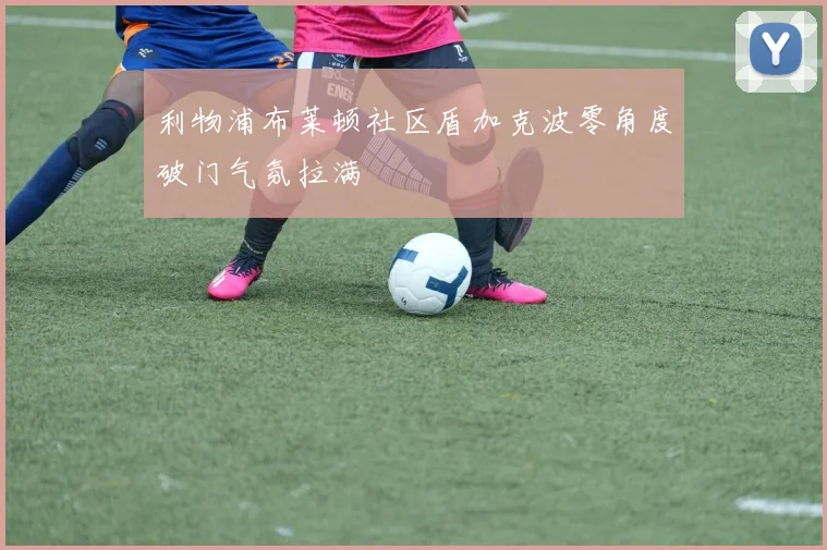 利物浦布莱顿社区盾加克波零角度破门气氛拉满