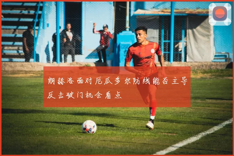 朗赫洛面对厄瓜多尔防线能否主导反击破门机会看点