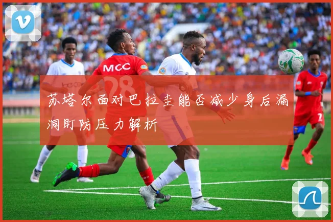苏塔尔面对巴拉圭能否减少身后漏洞盯防压力解析