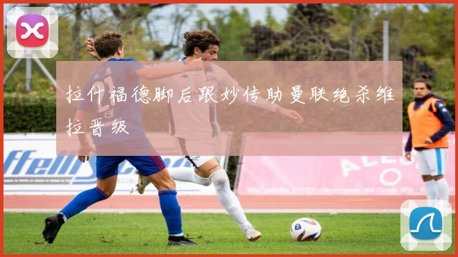 拉什福德脚后跟妙传助曼联绝杀维拉晋级