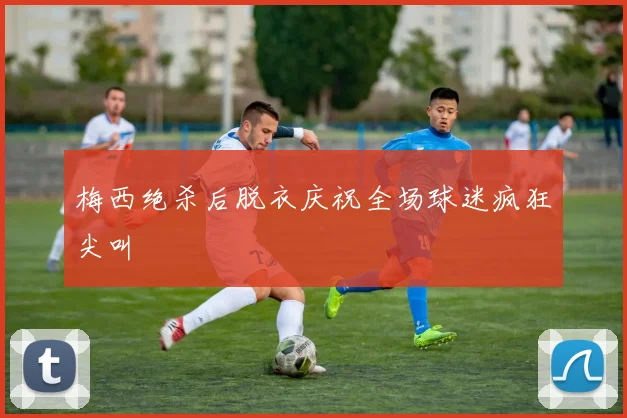 梅西绝杀后脱衣庆祝全场球迷疯狂尖叫