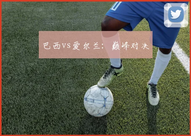 巴西vs爱尔兰：巅峰对决
