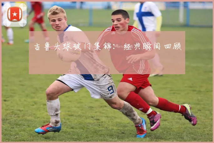 吉鲁头球破门集锦：经典瞬间回顾