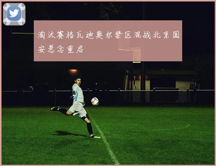 淘汰赛格瓦迪奥尔禁区混战北京国安悬念重启