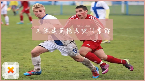 久保建英抢点破门集锦