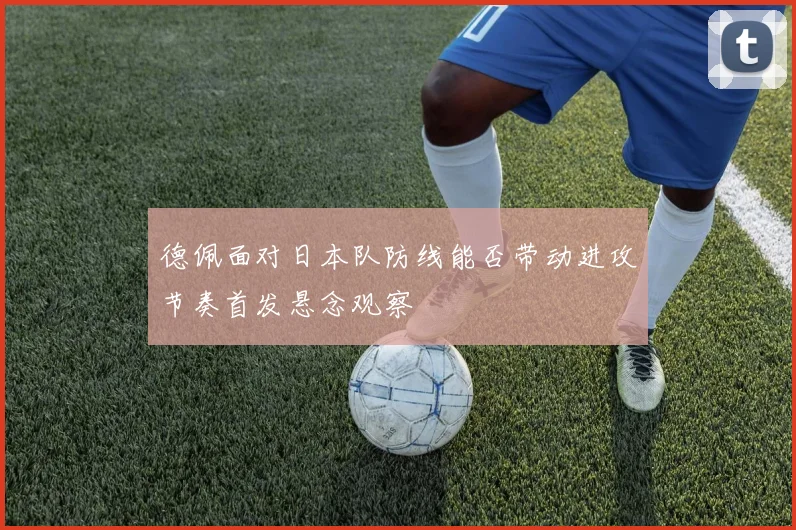 德佩面对日本队防线能否带动进攻节奏首发悬念观察