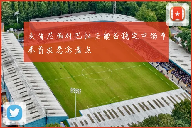麦肯尼面对巴拉圭能否稳定中场节奏首发悬念盘点