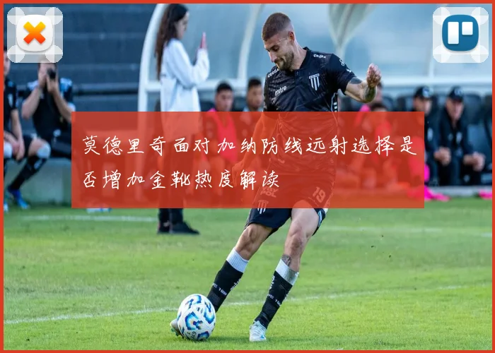 莫德里奇面对加纳防线远射选择是否增加金靴热度解读