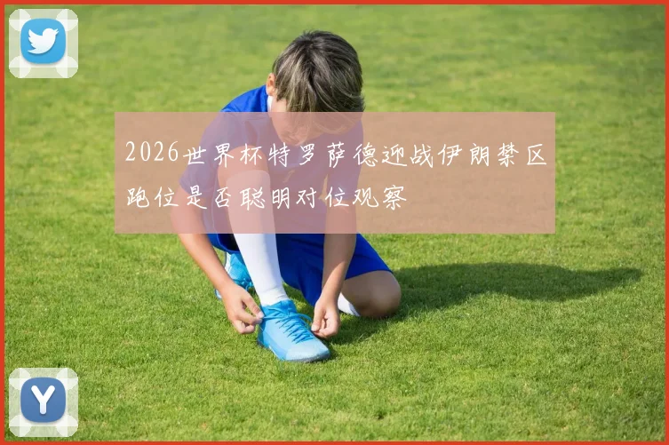 2026世界杯特罗萨德迎战伊朗禁区跑位是否聪明对位观察