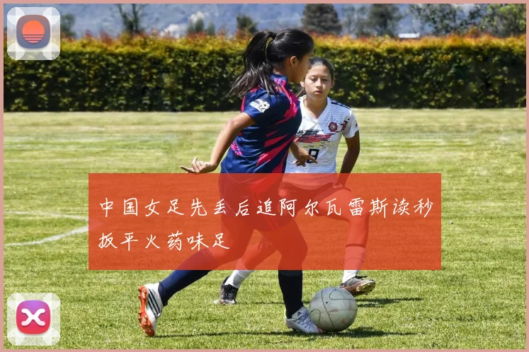 中国女足先丢后追阿尔瓦雷斯读秒扳平火药味足