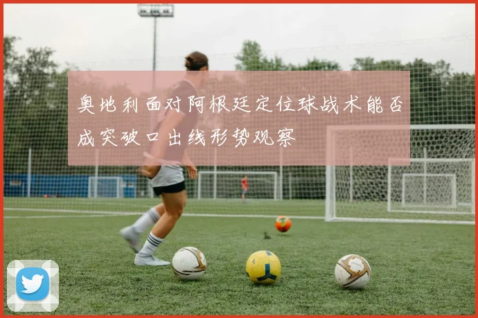 奥地利面对阿根廷定位球战术能否成突破口出线形势观察