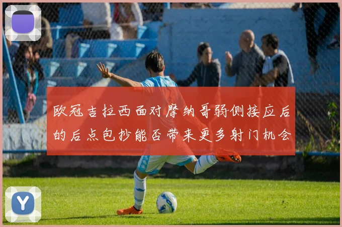 欧冠吉拉西面对摩纳哥弱侧接应后的后点包抄能否带来更多射门机会