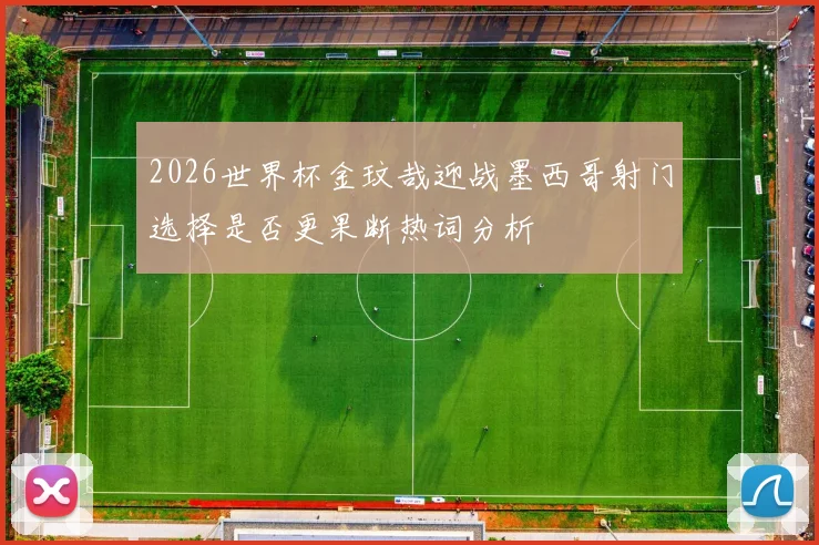 2026世界杯金玟哉迎战墨西哥射门选择是否更果断热词分析