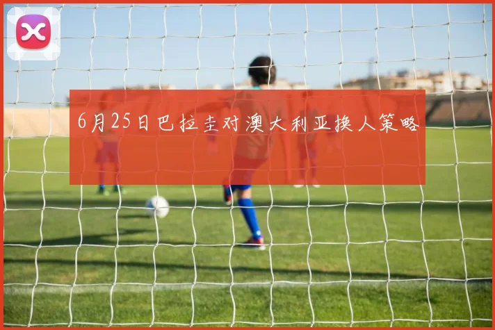6月25日巴拉圭对澳大利亚换人策略
