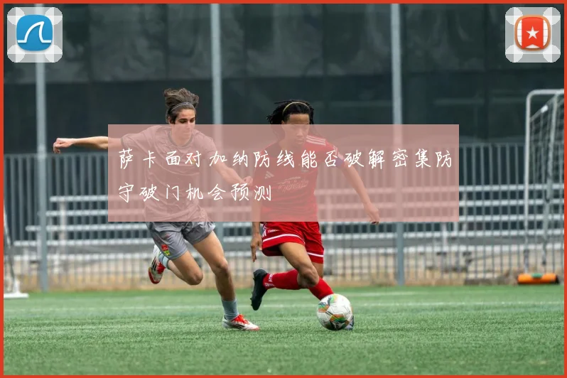 萨卡面对加纳防线能否破解密集防守破门机会预测