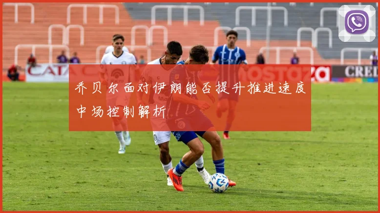 乔贝尔面对伊朗能否提升推进速度中场控制解析