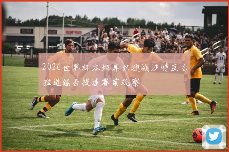 2026世界杯本坦库尔迎战沙特反击推进能否提速赛前观察