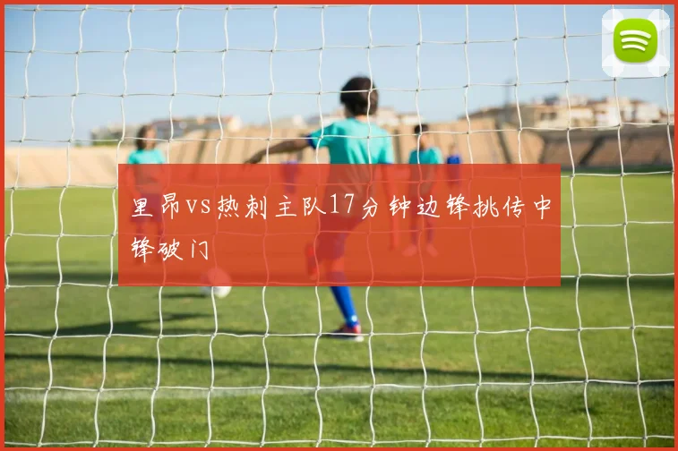 里昂vs热刺主队17分钟边锋挑传中锋破门