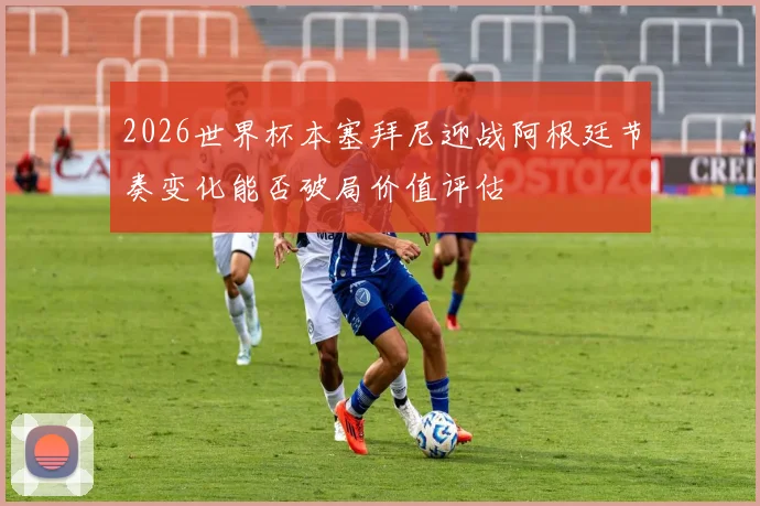 2026世界杯本塞拜尼迎战阿根廷节奏变化能否破局价值评估