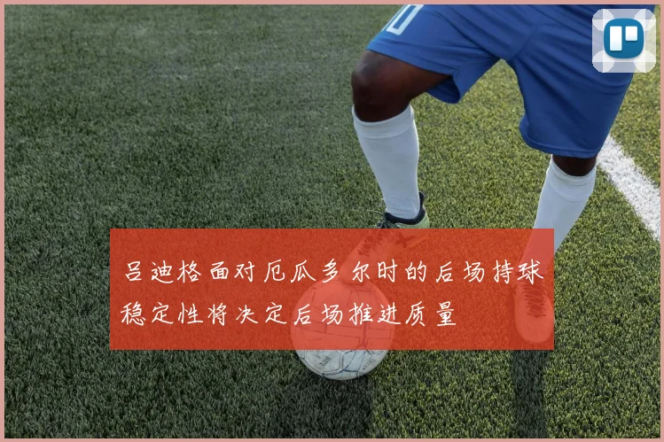 吕迪格面对厄瓜多尔时的后场持球稳定性将决定后场推进质量
