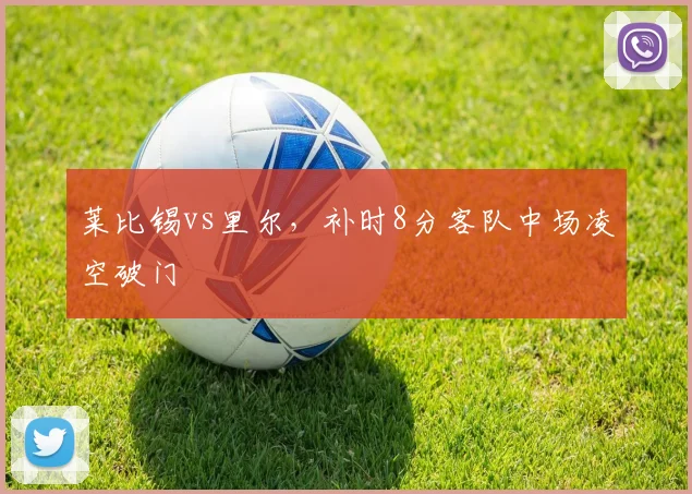 莱比锡vs里尔，补时8分客队中场凌空破门