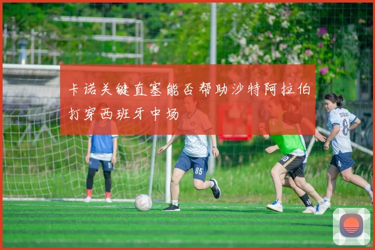 卡诺关键直塞能否帮助沙特阿拉伯打穿西班牙中场