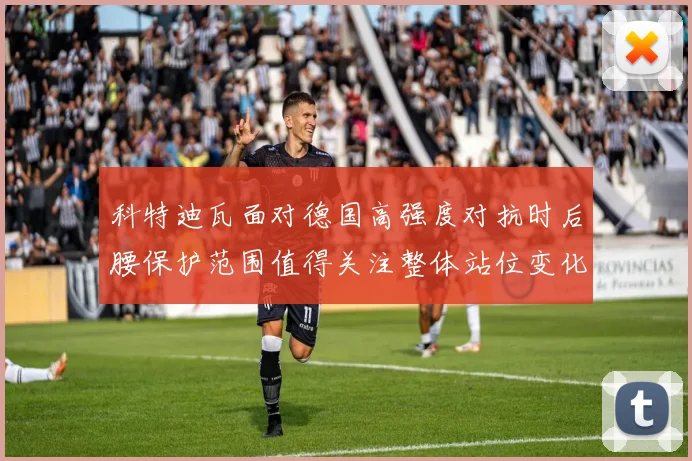 科特迪瓦面对德国高强度对抗时后腰保护范围值得关注整体站位变化