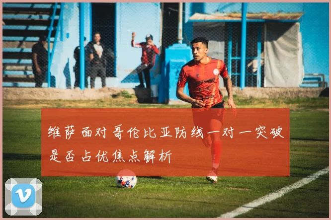 维萨面对哥伦比亚防线一对一突破是否占优焦点解析