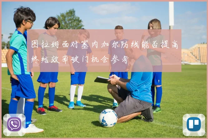 图拉姆面对塞内加尔防线能否提高终结效率破门机会参考