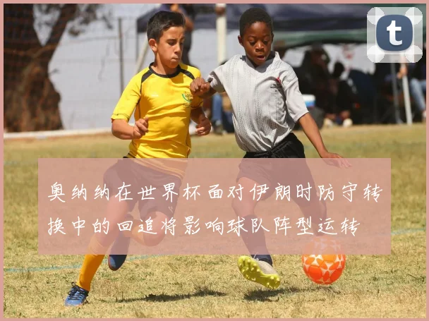 奥纳纳在世界杯面对伊朗时防守转换中的回追将影响球队阵型运转