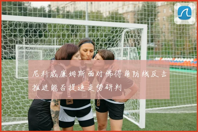 尼科威廉姆斯面对佛得角防线反击推进能否提速走势研判