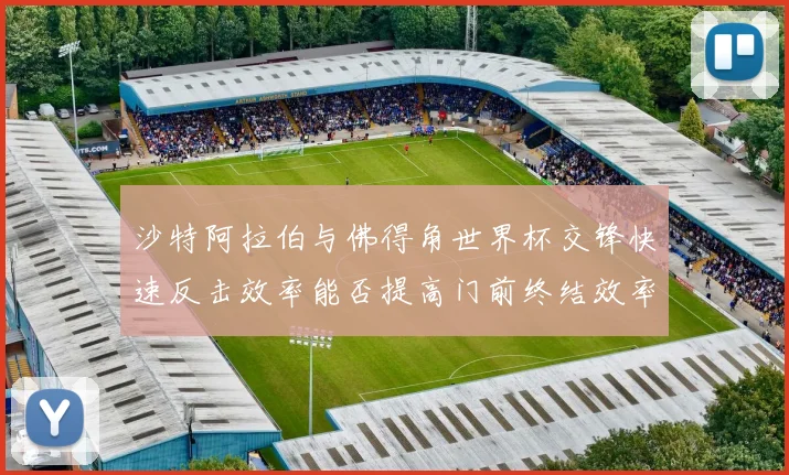 沙特阿拉伯与佛得角世界杯交锋快速反击效率能否提高门前终结效率