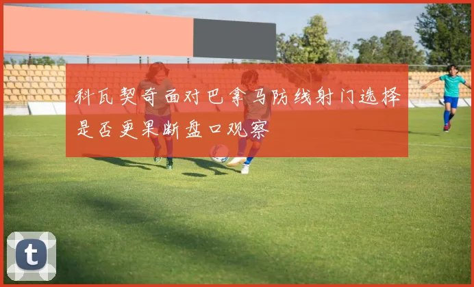 科瓦契奇面对巴拿马防线射门选择是否更果断盘口观察
