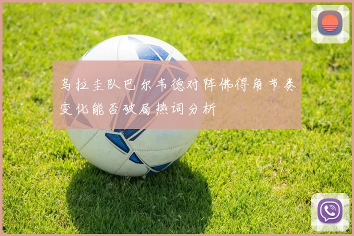 乌拉圭队巴尔韦德对阵佛得角节奏变化能否破局热词分析